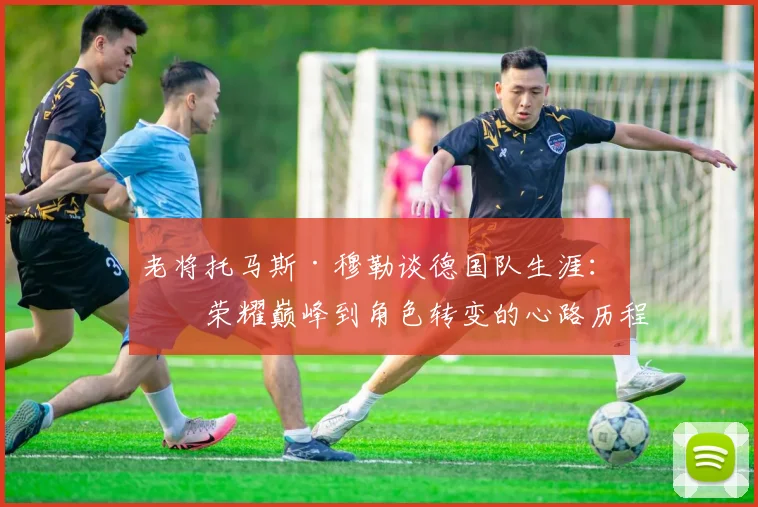 老将托马斯·穆勒谈德国队生涯:从荣耀巅峰到角色转变的心路历程