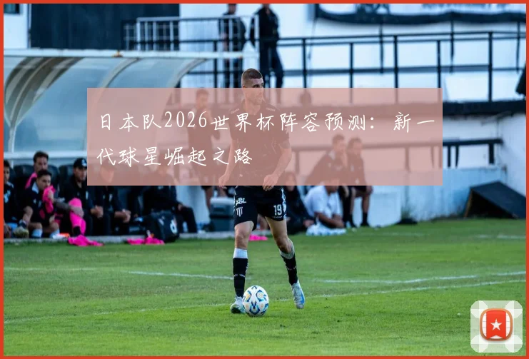 日本队2026世界杯阵容预测:新一代球星崛起之路