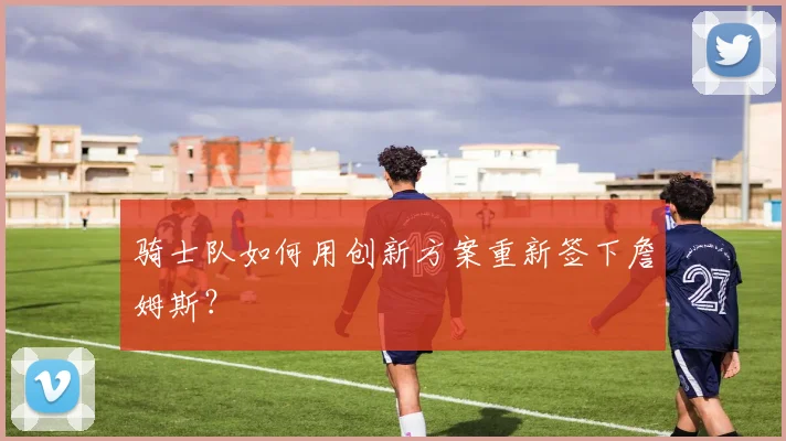 骑士队如何用创新方案重新签下詹姆斯?