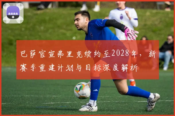 巴萨官宣弗里克续约至2028年，新赛季重建计划与目标深度解析