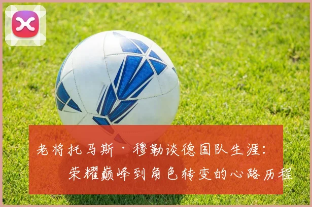老将托马斯·穆勒谈德国队生涯:从荣耀巅峰到角色转变的心路历程