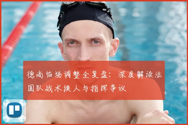 德尚临场调整全复盘:深度解读法国队战术换人与指挥争议