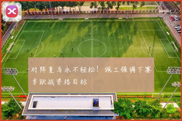对阵皇马永不轻松!佩工强调下赛季欧战资格目标