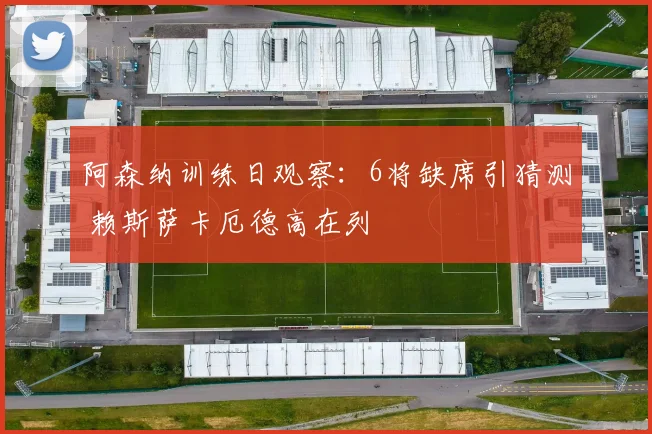 阿森纳训练日观察:6将缺席引猜测 赖斯萨卡厄德高在列