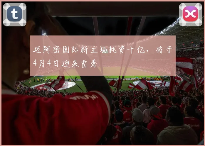 迈阿密国际新主场耗资十亿,将于4月4日迎来首秀