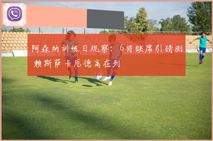 阿森纳训练日观察:6将缺席引猜测 赖斯萨卡厄德高在列